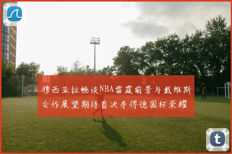 穆西亚拉畅谈NBA雷霆前景与戴维斯合作展望期待首次夺得德国杯荣耀