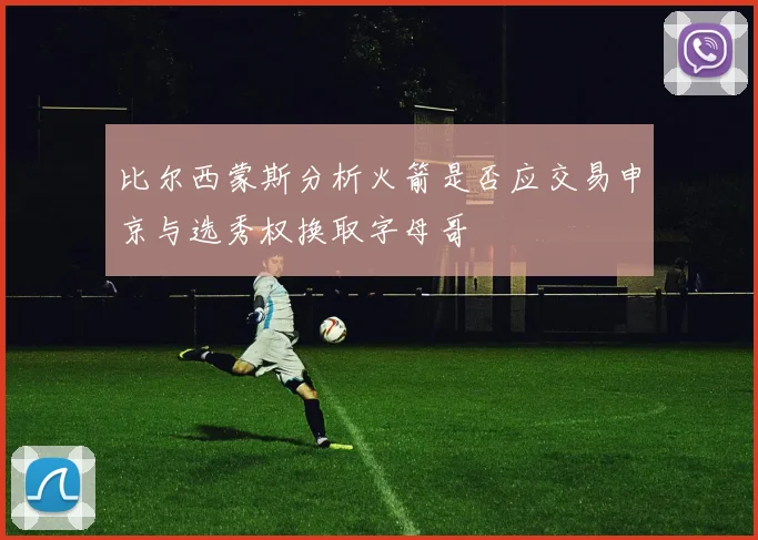 比尔西蒙斯分析火箭是否应交易申京与选秀权换取字母哥