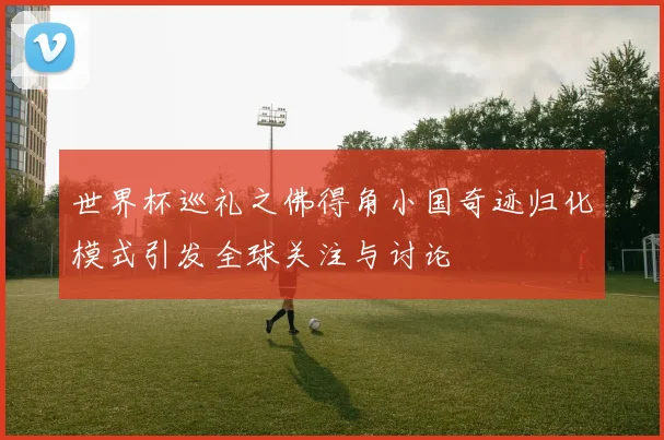 世界杯巡礼之佛得角小国奇迹归化模式引发全球关注与讨论