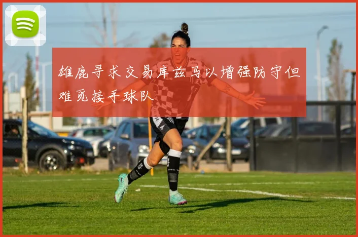 雄鹿寻求交易库兹马以增强防守但难觅接手球队